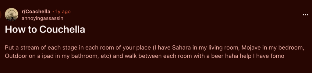 screenshot of a reddit post titled: How to Couchella

"Put a stream of each stage in each room of your place (I have Sahara in my living room, Mojave in my bedroom, Outdoor on a ipad in my bathroom, etc) and walk between each room with a beer haha help I have fomo"